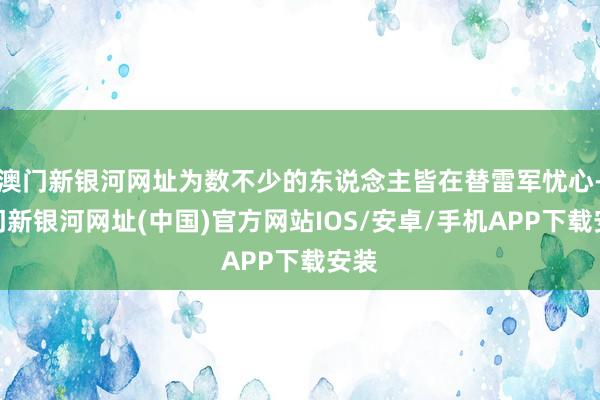 澳門新銀河網址為數不少的東說念主皆在替雷軍憂心-澳門新銀河網址(中國)官方網站IOS/安卓/手機APP下載安裝