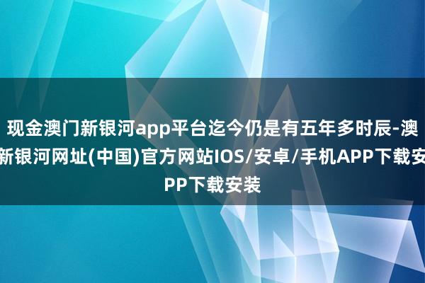 現金澳門新銀河app平臺迄今仍是有五年多時辰-澳門新銀河網址(中國)官方網站IOS/安卓/手機APP下載安裝