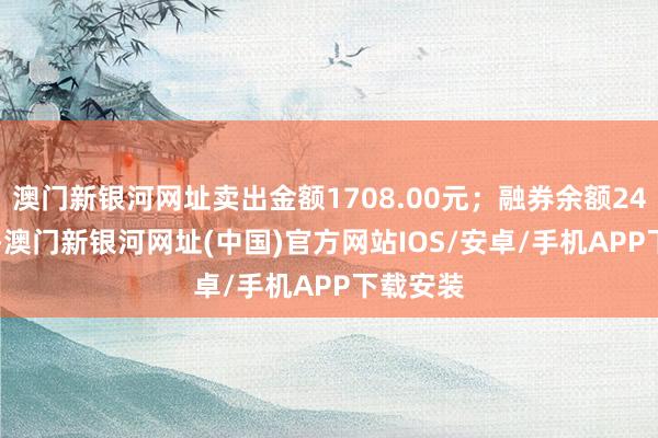 澳門新銀河網址賣出金額1708.00元；融券余額244.95萬-澳門新銀河網址(中國)官方網站IOS/安卓/手機APP下載安裝