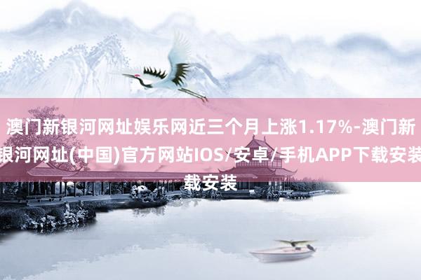 澳門新銀河網址娛樂網近三個月上漲1.17%-澳門新銀河網址(中國)官方網站IOS/安卓/手機APP下載安裝