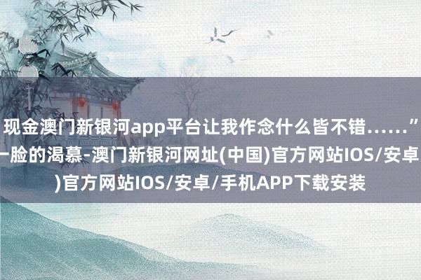 現金澳門新銀河app平臺讓我作念什么皆不錯……”阿誰男東談主此時一臉的渴慕-澳門新銀河網址(中國)官方網站IOS/安卓/手機APP下載安裝