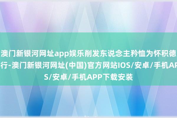 澳門新銀河網址app娛樂削發東說念主矜恤為懷積德行善乃是修行-澳門新銀河網址(中國)官方網站IOS/安卓/手機APP下載安裝