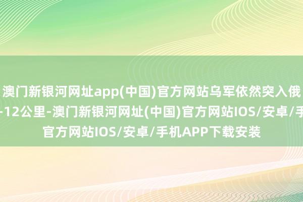 澳門新銀河網址app(中國)官方網站烏軍依然突入俄羅斯庫爾斯克10-12公里-澳門新銀河網址(中國)官方網站IOS/安卓/手機APP下載安裝