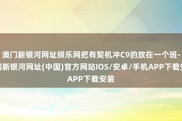 澳門新銀河網址娛樂網把有契機沖C9的放在一個班-澳門新銀河網址(中國)官方網站IOS/安卓/手機APP下載安裝