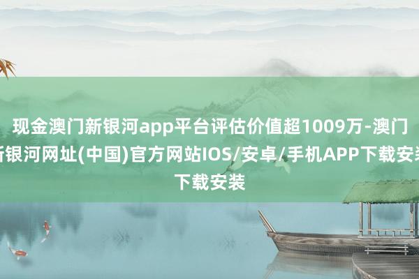 現金澳門新銀河app平臺評估價值超1009萬-澳門新銀河網址(中國)官方網站IOS/安卓/手機APP下載安裝