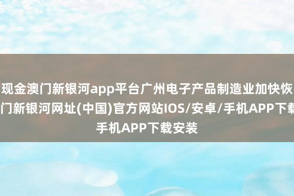 現金澳門新銀河app平臺廣州電子產品制造業加快恢復-澳門新銀河網址(中國)官方網站IOS/安卓/手機APP下載安裝