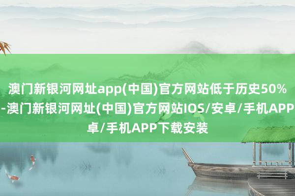 澳門新銀河網址app(中國)官方網站低于歷史50%分位水平-澳門新銀河網址(中國)官方網站IOS/安卓/手機APP下載安裝