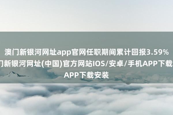 澳門新銀河網址app官網任職期間累計回報3.59%-澳門新銀河網址(中國)官方網站IOS/安卓/手機APP下載安裝