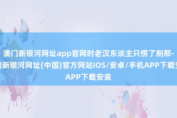 澳門新銀河網(wǎng)址app官網(wǎng)時老漢東談主只愣了剎那-澳門新銀河網(wǎng)址(中國)官方網(wǎng)站IOS/安卓/手機(jī)APP下載安裝