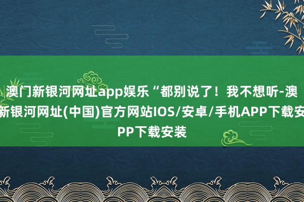 澳門新銀河網址app娛樂“都別說了！我不想聽-澳門新銀河網址(中國)官方網站IOS/安卓/手機APP下載安裝