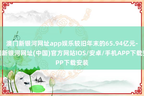 澳門新銀河網址app娛樂較舊年末的65.94億元-澳門新銀河網址(中國)官方網站IOS/安卓/手機APP下載安裝