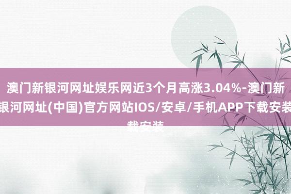 澳門新銀河網(wǎng)址娛樂網(wǎng)近3個月高漲3.04%-澳門新銀河網(wǎng)址(中國)官方網(wǎng)站IOS/安卓/手機APP下載安裝