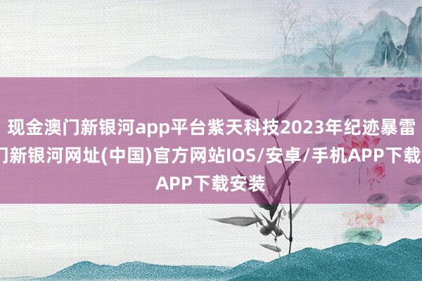 現金澳門新銀河app平臺紫天科技2023年紀跡暴雷-澳門新銀河網址(中國)官方網站IOS/安卓/手機APP下載安裝