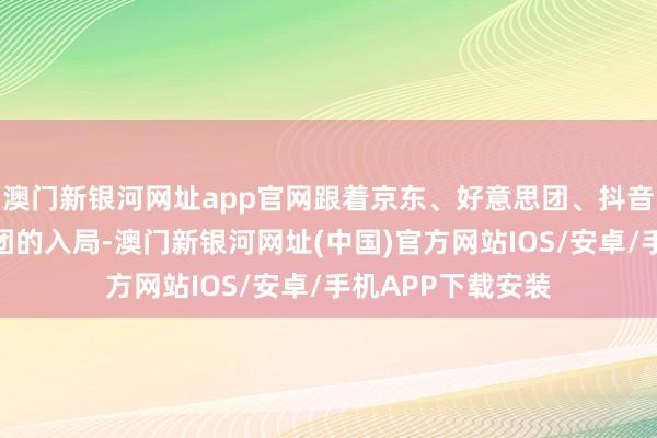 澳門新銀河網址app官網跟著京東、好意思團、抖音、快手等成本集團的入局-澳門新銀河網址(中國)官方網站IOS/安卓/手機APP下載安裝