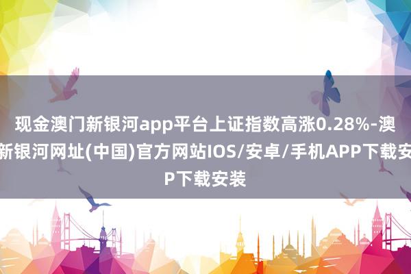 現金澳門新銀河app平臺上證指數高漲0.28%-澳門新銀河網址(中國)官方網站IOS/安卓/手機APP下載安裝