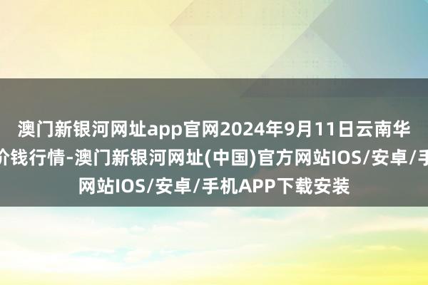 澳門新銀河網址app官網2024年9月11日云南華潮實業有限公司價錢行情-澳門新銀河網址(中國)官方網站IOS/安卓/手機APP下載安裝