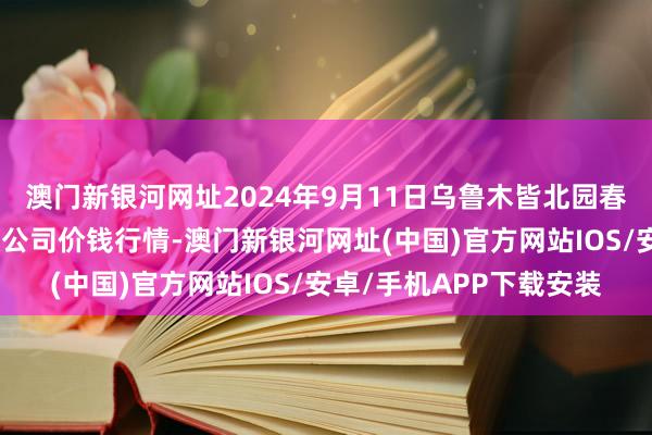 澳門新銀河網(wǎng)址2024年9月11日烏魯木皆北園春果業(yè)說合懲辦有限包袱公司價(jià)錢行情-澳門新銀河網(wǎng)址(中國)官方網(wǎng)站IOS/安卓/手機(jī)APP下載安裝