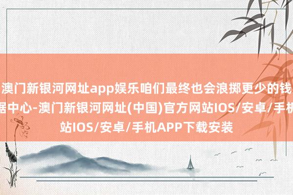 澳門新銀河網址app娛樂咱們最終也會浪擲更少的錢來運營這些數據中心-澳門新銀河網址(中國)官方網站IOS/安卓/手機APP下載安裝