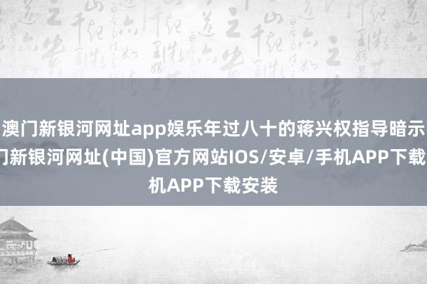 澳門新銀河網址app娛樂年過八十的蔣興權指導暗示-澳門新銀河網址(中國)官方網站IOS/安卓/手機APP下載安裝