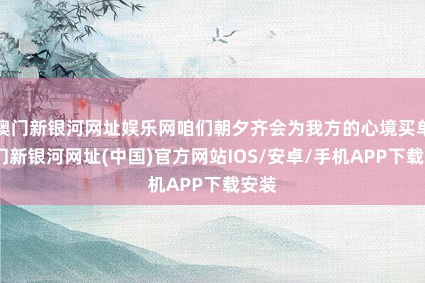 澳門新銀河網址娛樂網咱們朝夕齊會為我方的心境買單-澳門新銀河網址(中國)官方網站IOS/安卓/手機APP下載安裝