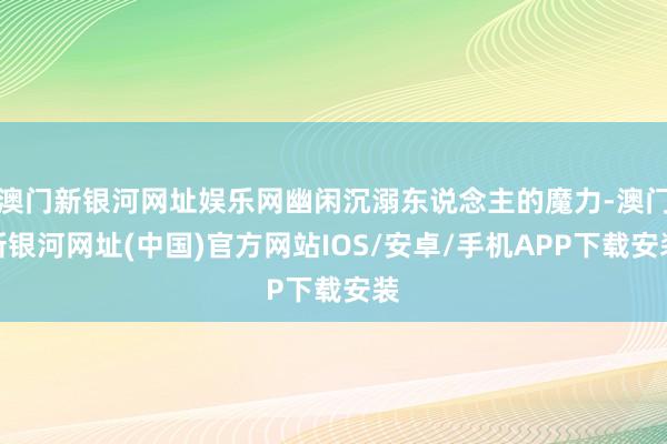 澳門新銀河網址娛樂網幽閑沉溺東說念主的魔力-澳門新銀河網址(中國)官方網站IOS/安卓/手機APP下載安裝