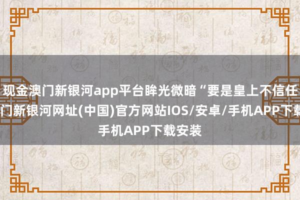 現(xiàn)金澳門新銀河app平臺(tái)眸光微暗“要是皇上不信任我-澳門新銀河網(wǎng)址(中國)官方網(wǎng)站IOS/安卓/手機(jī)APP下載安裝