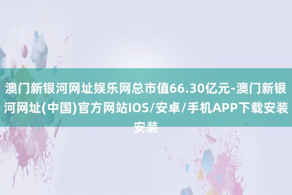 澳門新銀河網址娛樂網總市值66.30億元-澳門新銀河網址(中國)官方網站IOS/安卓/手機APP下載安裝