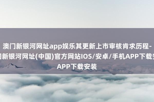 澳門新銀河網址app娛樂其更新上市審核肯求歷程-澳門新銀河網址(中國)官方網站IOS/安卓/手機APP下載安裝