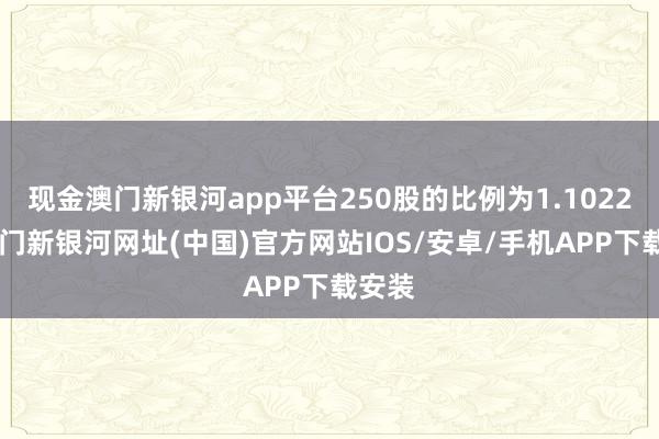 現金澳門新銀河app平臺250股的比例為1.1022%-澳門新銀河網址(中國)官方網站IOS/安卓/手機APP下載安裝