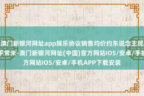 澳門新銀河網址app娛樂協議銷售均價約東說念主民幣11600元╱平常米-澳門新銀河網址(中國)官方網站IOS/安卓/手機APP下載安裝