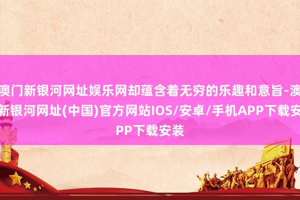 澳門新銀河網(wǎng)址娛樂網(wǎng)卻蘊(yùn)含著無窮的樂趣和意旨-澳門新銀河網(wǎng)址(中國)官方網(wǎng)站IOS/安卓/手機(jī)APP下載安裝