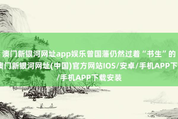 澳門新銀河網址app娛樂曾國藩仍然過著“書生”的生活-澳門新銀河網址(中國)官方網站IOS/安卓/手機APP下載安裝