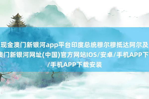 現金澳門新銀河app平臺印度總統穆爾穆抵達阿爾及利亞-澳門新銀河網址(中國)官方網站IOS/安卓/手機APP下載安裝