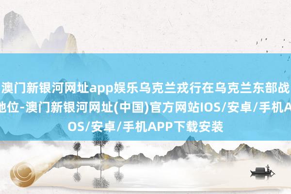 澳門新銀河網址app娛樂烏克蘭戎行在烏克蘭東部戰場處于不利地位-澳門新銀河網址(中國)官方網站IOS/安卓/手機APP下載安裝