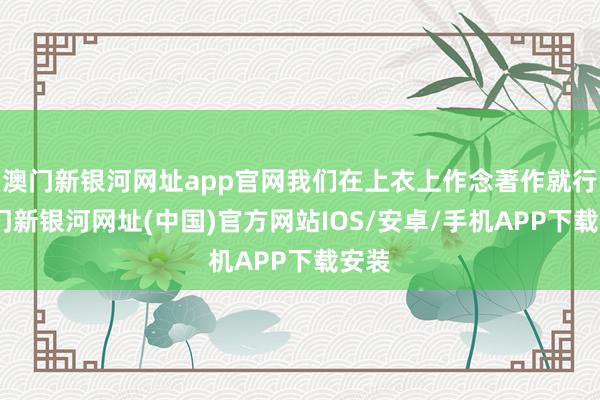 澳門新銀河網址app官網我們在上衣上作念著作就行-澳門新銀河網址(中國)官方網站IOS/安卓/手機APP下載安裝