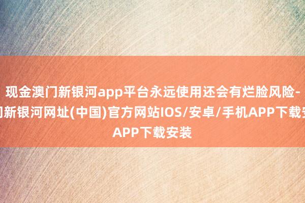 現金澳門新銀河app平臺永遠使用還會有爛臉風險-澳門新銀河網址(中國)官方網站IOS/安卓/手機APP下載安裝