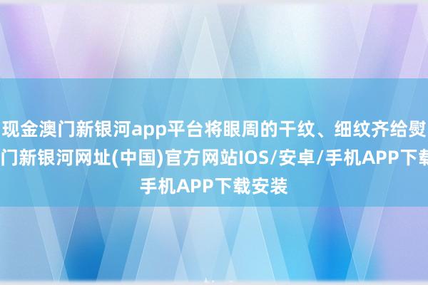 現金澳門新銀河app平臺將眼周的干紋、細紋齊給熨平-澳門新銀河網址(中國)官方網站IOS/安卓/手機APP下載安裝