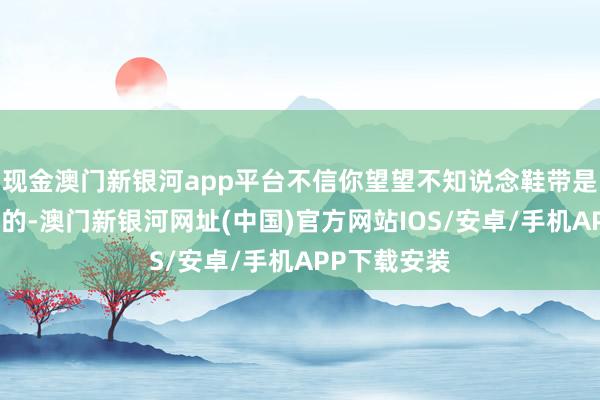 現金澳門新銀河app平臺不信你望望不知說念鞋帶是何如作念成的-澳門新銀河網址(中國)官方網站IOS/安卓/手機APP下載安裝