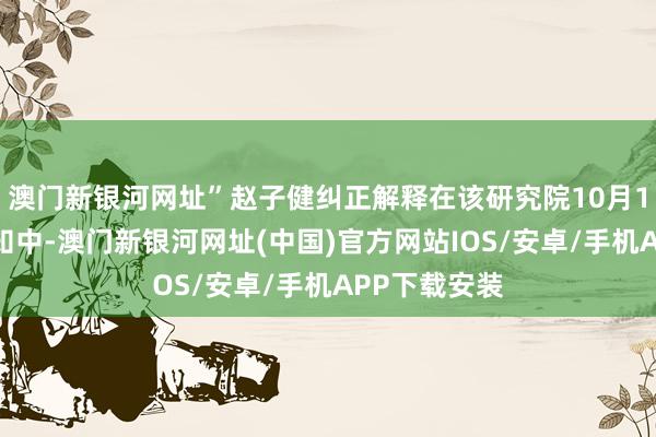 澳門新銀河網(wǎng)址”趙子健糾正解釋在該研究院10月1日發(fā)布的示知中-澳門新銀河網(wǎng)址(中國)官方網(wǎng)站IOS/安卓/手機(jī)APP下載安裝