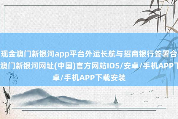 現金澳門新銀河app平臺外運長航與招商銀行簽署合營公約-澳門新銀河網址(中國)官方網站IOS/安卓/手機APP下載安裝