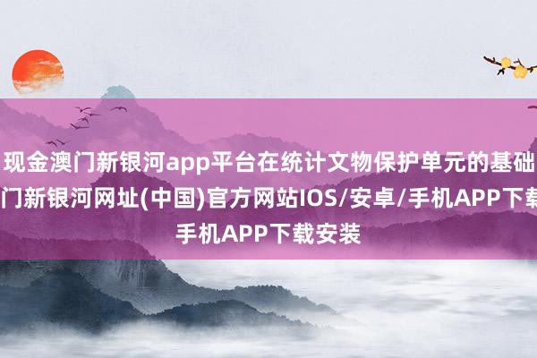 現金澳門新銀河app平臺在統計文物保護單元的基礎上-澳門新銀河網址(中國)官方網站IOS/安卓/手機APP下載安裝