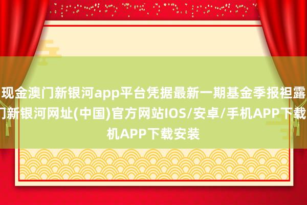 現金澳門新銀河app平臺憑據最新一期基金季報袒露-澳門新銀河網址(中國)官方網站IOS/安卓/手機APP下載安裝