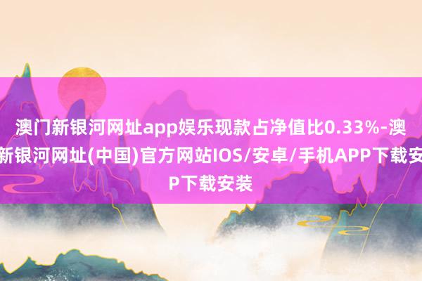 澳門新銀河網(wǎng)址app娛樂現(xiàn)款占凈值比0.33%-澳門新銀河網(wǎng)址(中國)官方網(wǎng)站IOS/安卓/手機APP下載安裝