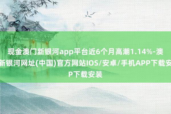 現金澳門新銀河app平臺近6個月高潮1.14%-澳門新銀河網址(中國)官方網站IOS/安卓/手機APP下載安裝