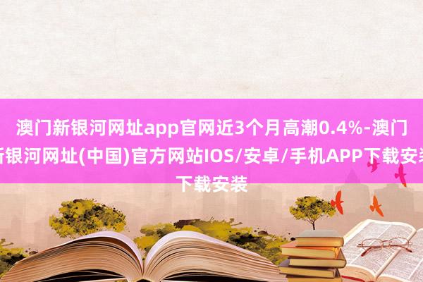 澳門新銀河網址app官網近3個月高潮0.4%-澳門新銀河網址(中國)官方網站IOS/安卓/手機APP下載安裝