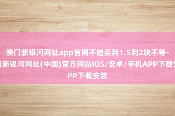 澳門新銀河網址app官網不錯賣到1.5到2塊不等-澳門新銀河網址(中國)官方網站IOS/安卓/手機APP下載安裝