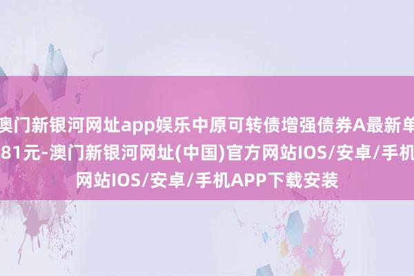 澳門新銀河網址app娛樂中原可轉債增強債券A最新單元凈值為1.2881元-澳門新銀河網址(中國)官方網站IOS/安卓/手機APP下載安裝