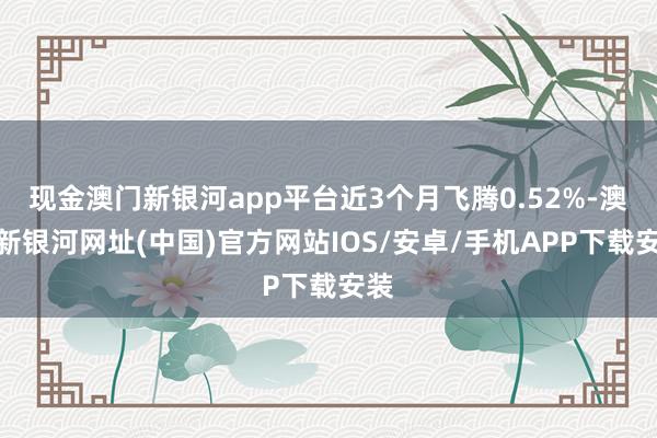 現(xiàn)金澳門新銀河app平臺近3個月飛騰0.52%-澳門新銀河網(wǎng)址(中國)官方網(wǎng)站IOS/安卓/手機APP下載安裝