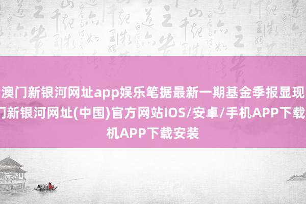 澳門新銀河網址app娛樂筆據最新一期基金季報顯現-澳門新銀河網址(中國)官方網站IOS/安卓/手機APP下載安裝