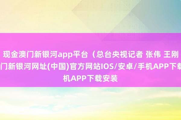 現金澳門新銀河app平臺（總臺央視記者 張偉 王剛）-澳門新銀河網址(中國)官方網站IOS/安卓/手機APP下載安裝